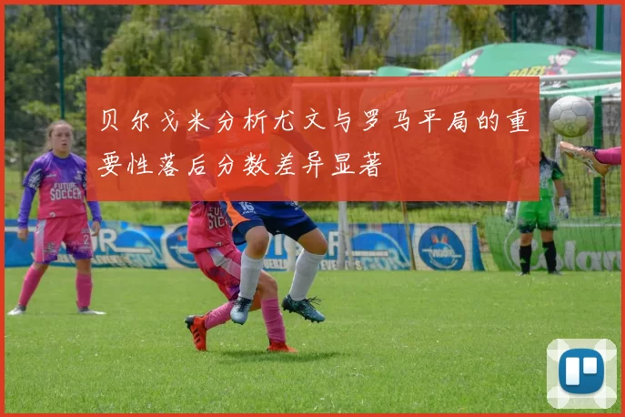 贝尔戈米分析尤文与罗马平局的重要性落后分数差异显著