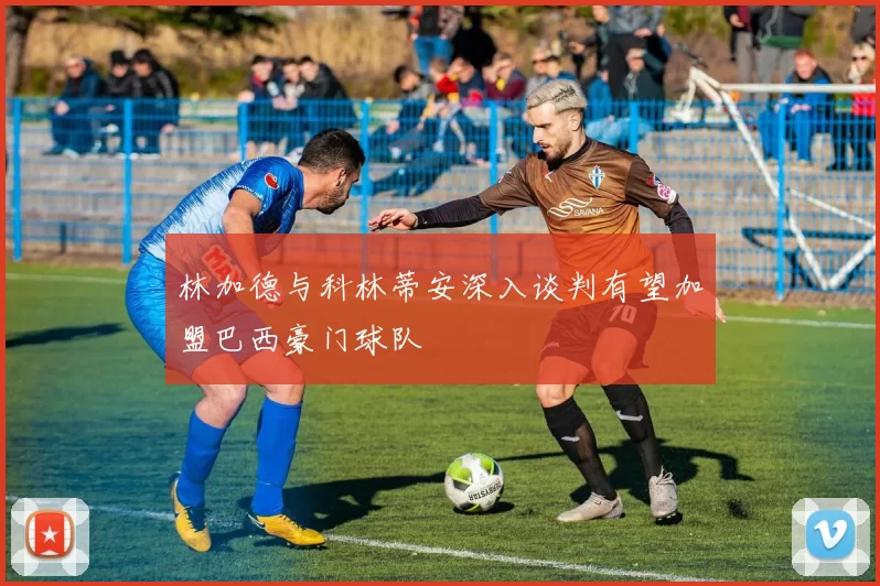 林加德与科林蒂安深入谈判有望加盟巴西豪门球队