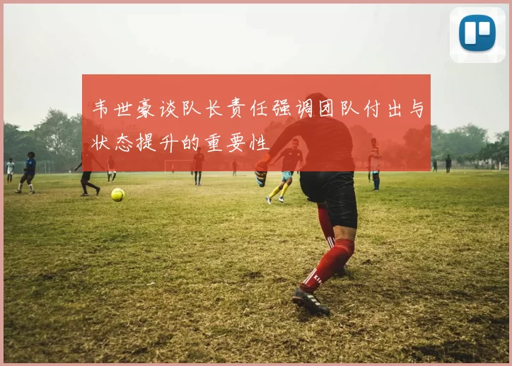 韦世豪谈队长责任强调团队付出与状态提升的重要性