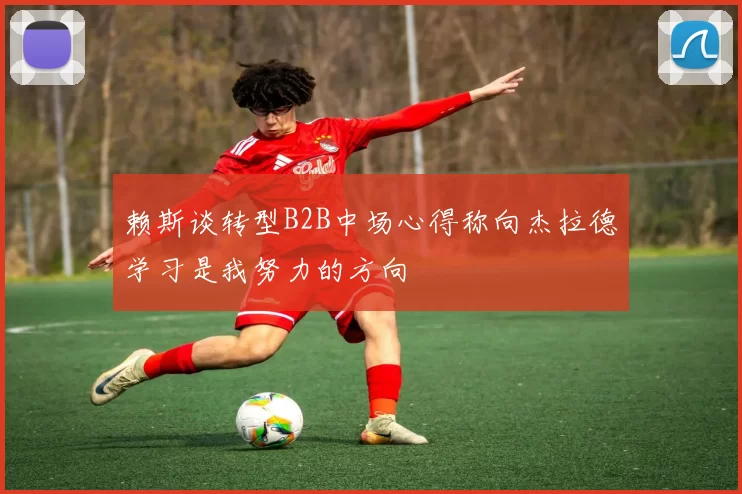 赖斯谈转型B2B中场心得称向杰拉德学习是我努力的方向