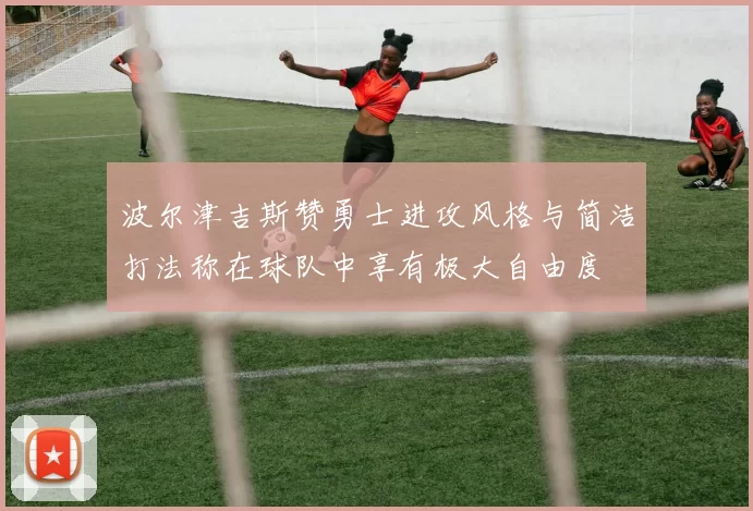 波尔津吉斯赞勇士进攻风格与简洁打法称在球队中享有极大自由度