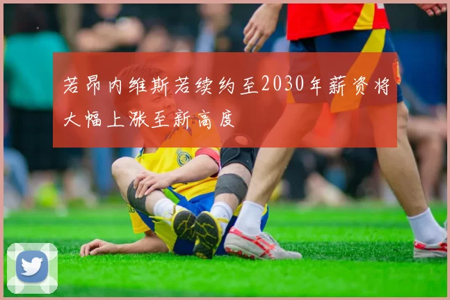 若昂内维斯若续约至2030年薪资将大幅上涨至新高度