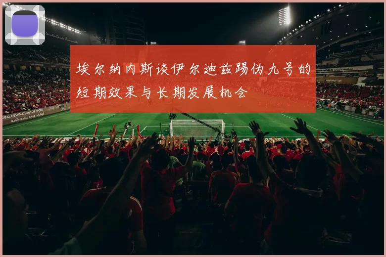 埃尔纳内斯谈伊尔迪兹踢伪九号的短期效果与长期发展机会