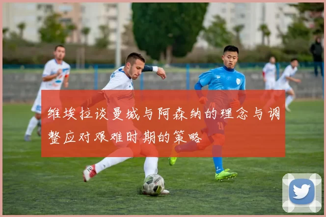 维埃拉谈曼城与阿森纳的理念与调整应对艰难时期的策略