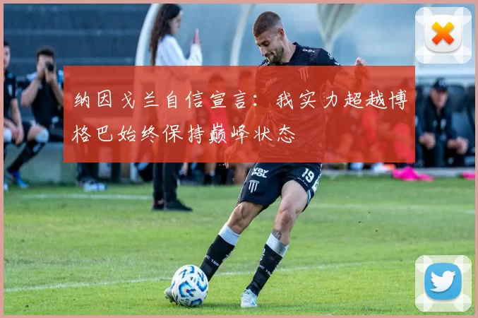 纳因戈兰自信宣言：我实力超越博格巴始终保持巅峰状态