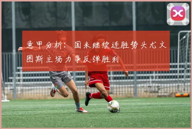 意甲分析：国米继续连胜势头尤文图斯主场力争反弹胜利
