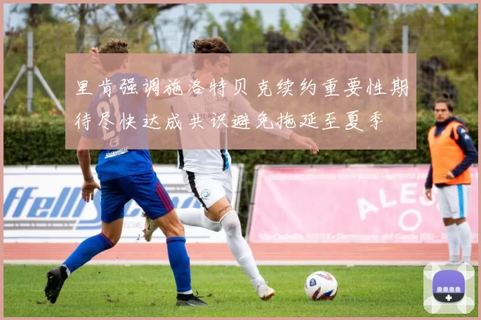 里肯强调施洛特贝克续约重要性期待尽快达成共识避免拖延至夏季
