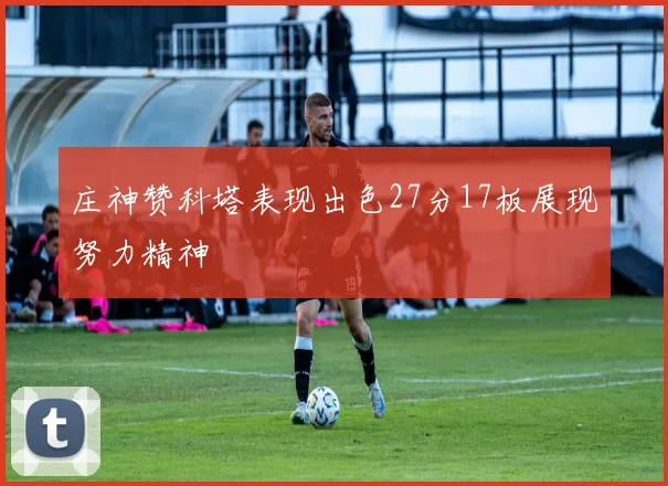 庄神赞科塔表现出色27分17板展现努力精神