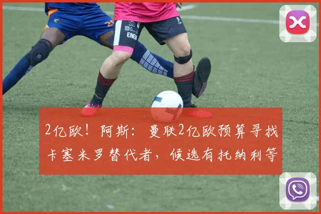 2亿欧！阿斯：曼联2亿欧预算寻找卡塞米罗替代者，候选有托纳利等