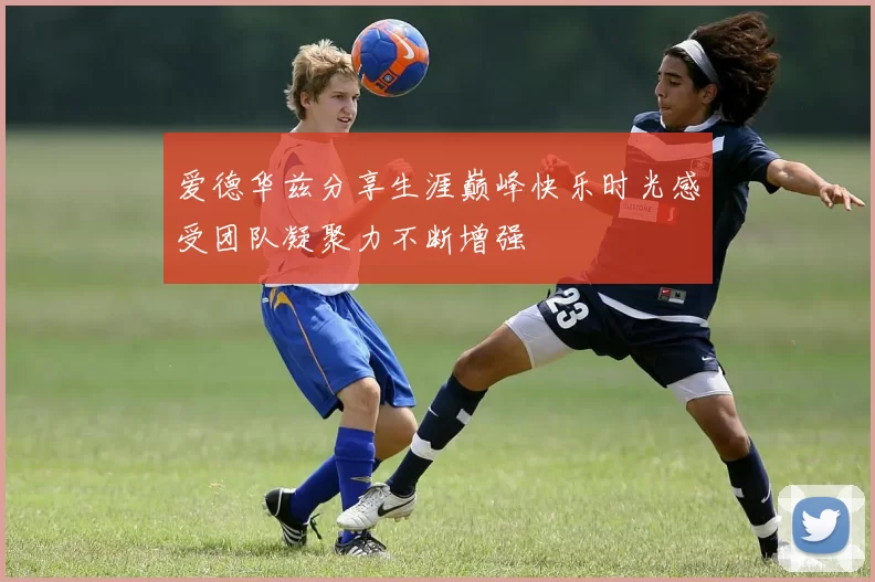 爱德华兹分享生涯巅峰快乐时光感受团队凝聚力不断增强