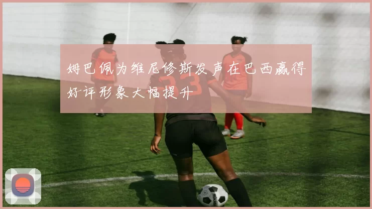 姆巴佩为维尼修斯发声在巴西赢得好评形象大幅提升