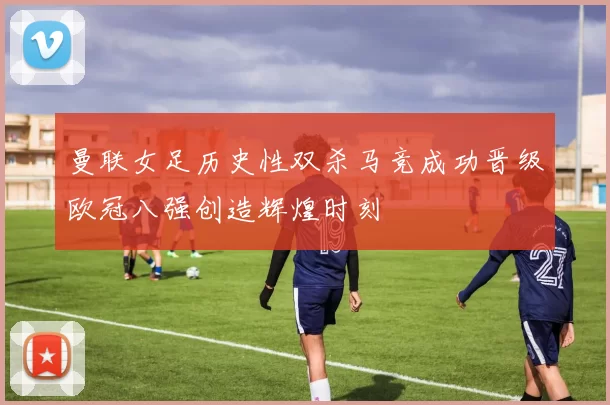 曼联女足历史性双杀马竞成功晋级欧冠八强创造辉煌时刻