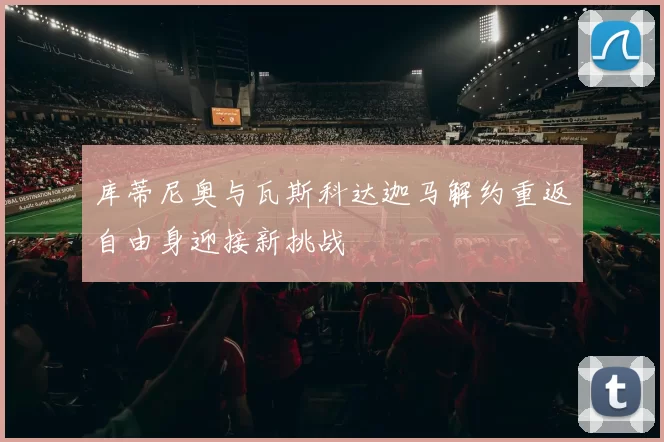 库蒂尼奥与瓦斯科达迦马解约重返自由身迎接新挑战