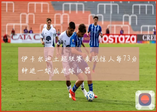 伊卡尔迪土超联赛表现惊人每73分钟进一球成进球机器