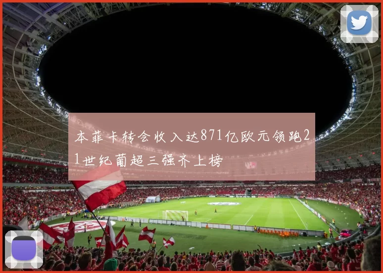 本菲卡转会收入达871亿欧元领跑21世纪葡超三强齐上榜