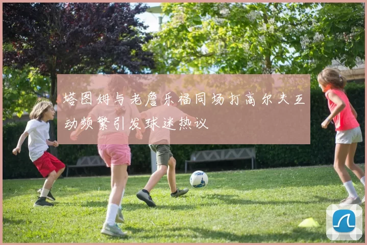 塔图姆与老詹乐福同场打高尔夫互动频繁引发球迷热议