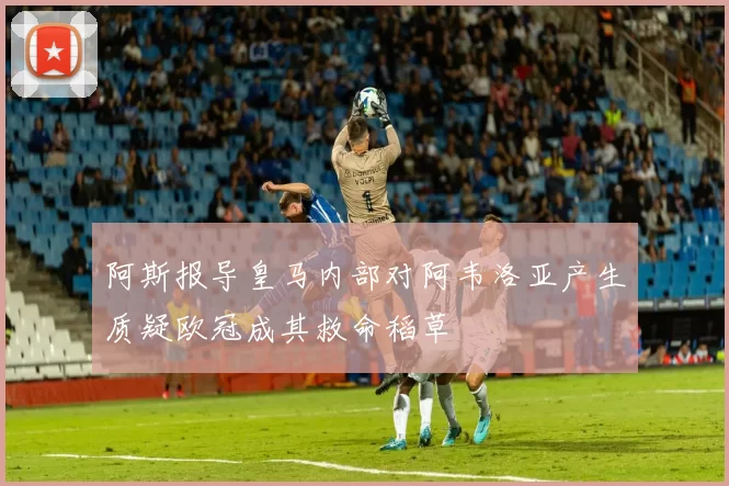 阿斯报导皇马内部对阿韦洛亚产生质疑欧冠成其救命稻草