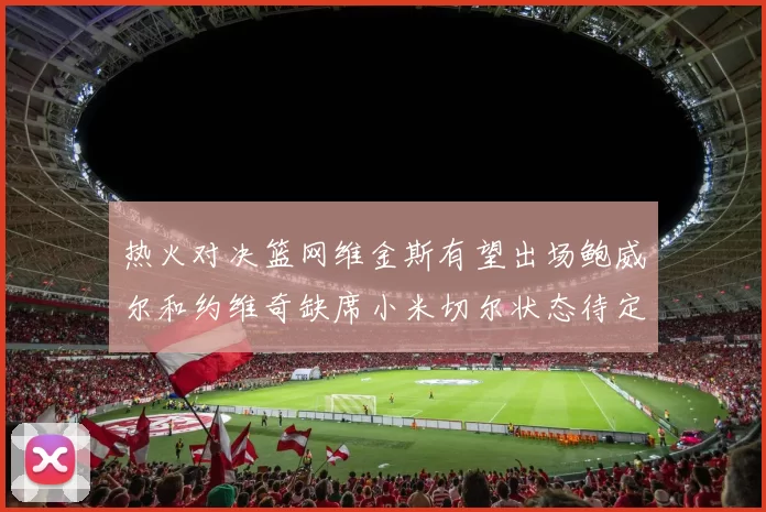 热火对决篮网维金斯有望出场鲍威尔和约维奇缺席小米切尔状态待定