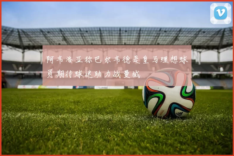 阿韦洛亚称巴尔韦德是皇马理想球员期待球迷助力战曼城
