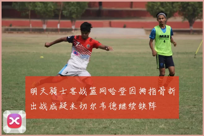 明天骑士客战篮网哈登因拇指骨折出战成疑米切尔韦德继续缺阵