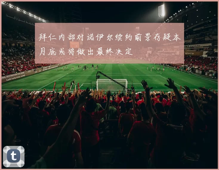 拜仁内部对诺伊尔续约前景存疑本月底或将做出最终决定