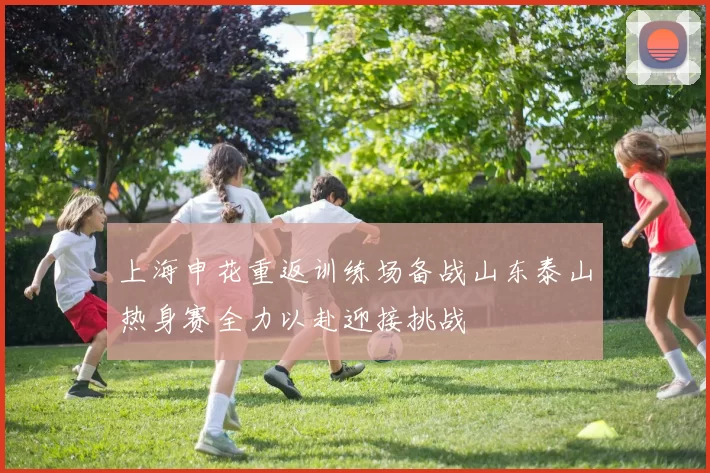 上海申花重返训练场备战山东泰山热身赛全力以赴迎接挑战