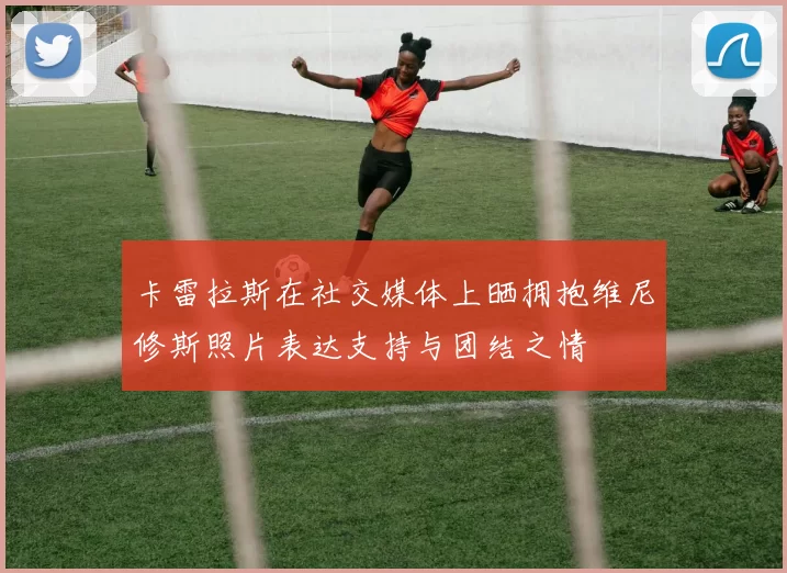 卡雷拉斯在社交媒体上晒拥抱维尼修斯照片表达支持与团结之情