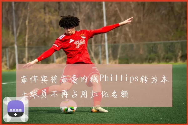 菲律宾将菲裔内线Phillips转为本土球员不再占用归化名额