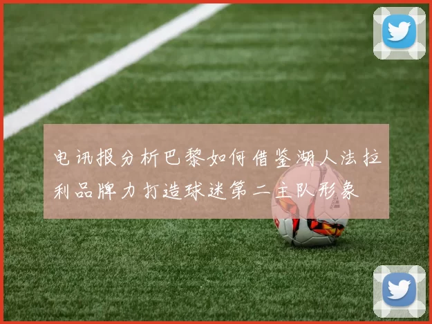 电讯报分析巴黎如何借鉴湖人法拉利品牌力打造球迷第二主队形象