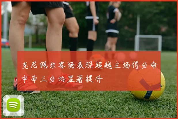 克尼佩尔客场表现超越主场得分命中率三分均显著提升