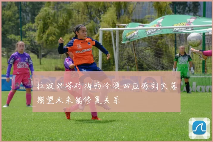 拉波尔塔对梅西冷漠回应感到失落期望未来能修复关系