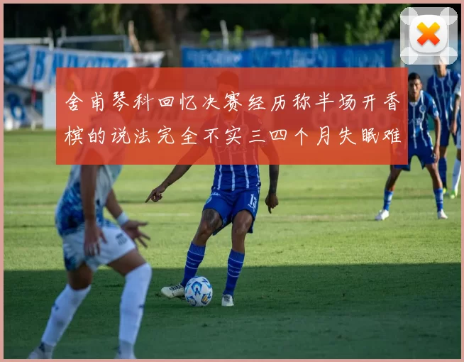 舍甫琴科回忆决赛经历称半场开香槟的说法完全不实三四个月失眠难以释怀