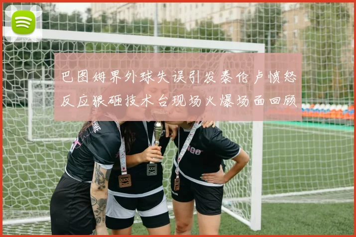 巴图姆界外球失误引发泰伦卢愤怒反应狠砸技术台现场火爆场面回顾