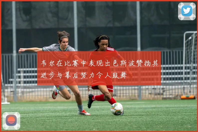 韦尔在比赛中表现出色斯波赞扬其进步与幕后努力令人鼓舞