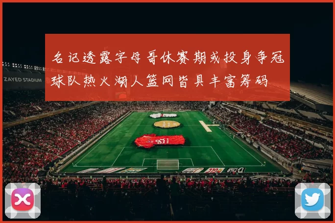 名记透露字母哥休赛期或投身争冠球队热火湖人篮网皆具丰富筹码