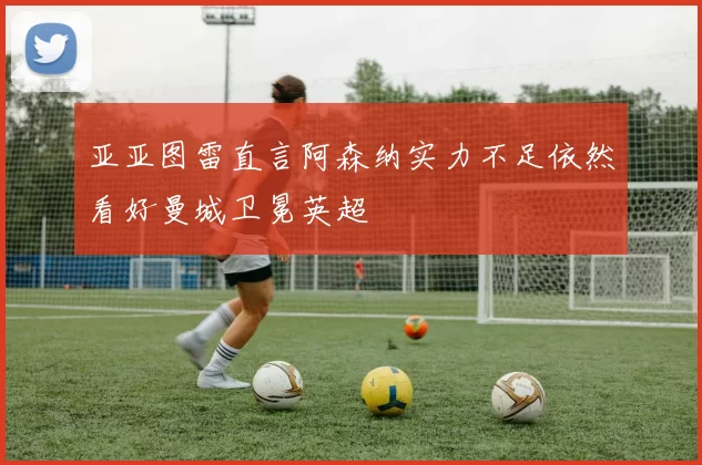 亚亚图雷直言阿森纳实力不足依然看好曼城卫冕英超